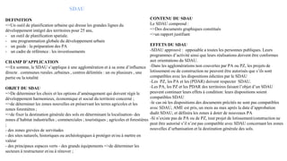 SDAU
DEFINITION
=>Un outil de planification urbaine qui dresse les grandes lignes du
développement intégré des territoires pour 25 ans,
- un outil de planification spatiale.
- une programmation globale du développement urbain
- un guide : la préparation des PA
- un cadre de référence : les investissements
CHAMP D’APPLICATION
=>En somme, le SDAU s’applique à une agglomération et à sa zone d’influence
directe . communes rurales ,urbaines , centres délimités : un ou plusieurs , une
partie ou la totalité
OBJET DU SDAU
=>De déterminer les choix et les options d’aménagement qui doivent régir le
développement harmonieux, économique et social du territoire concerné ;
=>de déterminer les zones nouvelles en préservant les terres agricoles et les
zones forestières ;
=>de fixer la destination générale des sols en déterminant la localisation- des
zones d’habitat industrielles ; commerciales ; touristiques ; agricoles et forestières
;
- des zones grevées de servitudes
- des sites naturels, historiques ou archéologiques à protéger et/ou à mettre en
valeur
- des principaux espaces verts - des grands équipements =>de déterminer les
secteurs à restructurer et/ou à rénover ;
CONTENU DU SDAU
Le SDAU comprend :
=>Des documents graphiques constitués
=>un rapport justifiant
EFFETS DU SDAU
-SDAU approuvé : opposable a toutes les personnes publiques. Leurs
programmes d’activité ainsi que leurs réalisations doivent être conformes
aux orientations du SDAU.
-Dans les agglomérations non couvertes par PA ou PZ, les projets de
lotissement ou de construction ne peuvent être autorisés que s’ils sont
compatibles avec les dispositions édictées par le SDAU
-Les PZ, les PA et les (PDAR) doivent respecter SDAU.
-Les PA, les PZ et les PDAR des territoires faisant l’objet d’un SDAU
peuvent continuer leurs effets à condition: leurs dispositions soient
compatibles SDAU
-le cas où les dispositions des documents précités ne sont pas compatibles
avec SDAU, AME est pris, un mois au max après la date d’approbation
dudit SDAU, et définira les zones à doter de nouveaux PA
-Si n’existe pas de PA ou de PZ, tout projet de lotissement/construction ne
peut être autorisé s’il n’est pas compatible avec SDAU concernant les zones
nouvelles d’urbanisation et la destination générale des sols.
 