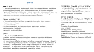 PDAR
DEFINITION
Le plan de développement des agglomérations rurales (PDAR) est un document d’urbanisme
réglementaire qui détermine le droit d’utilisation des sols dans les territoires auxquels il
s'applique. L’objectif recherché étant de : -Créer et organiser des noyaux attractifs ruraux tout
en orientant leur extension ; -contrôler l’urbanisation des agglomérations rurales par
l’instauration de l’obligation de l’autorisation de construire et de lotir.
CHAMP D’APPLICATION
Le plan de développement s’applique aux agglomérations rurales situées en dehors :
-Des communes urbaines ;
-des centres délimités ;
-des zones périphériques des communes urbaines et des centres délimités ;
-des groupements d'urbanisme ;
-des zones à vocation spécifique.
OBJET
Le PDAR a pour objet de délimiter :
-Les zones réservées à l'habitat des agriculteurs comportant l'installation de bâtiments
d'exploitation agricole ;
-les zones réservées à l'habitat de type non agricole, au commerce, à l'artisanat et à l'industrie ;
-les zones dans lesquelles toute construction est interdite ; -Le tracé des principales voies de
circulation ; -Les emplacements réservés aux places publiques, aux espaces libres et aux
plantations ; -Les emplacements réservés aux édifices et services publics ainsi qu'aux
installations de la vie sociale et notamment le souk et ses annexes.
CONTENU DU PLAN DE DEVELOPPEMENT
- Un rapport justificatif ; - les fiches d’enquête ; - un
plan et un règlement de développement ; -
l’ordonnancement architectural d’un axe routier ou
d’une place publique, le cas échéant.
EFFETS DU PDAR
=>Le PDAR, une fois homologué, crée l’obligation du
permis de construire;
=>Les effets du PDAR ne sont pas identiques dans le
temps :
Opposable à l’Administration
et aux particuliers
Il vaut déclaration d’utilité publique
Il rend obligatoire le permis de construire
10 ans : Voirie, espaces verts et espaces libres, services
publics …
Durée illimitée: Zonage, servitudes non aedificandi
 