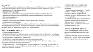 PZ
DEFINITION
Le Plan de zonage : document d’urbanisme réglementaire destiné à préserver les orientations du schéma
directeur d’aménagement urbain et mesure conservatoire nécessaire à la préparation du plan
d’aménagement (art 13 de la loi n°12-90)).
CHAMP D’APPLICATION
Le plan de zonage ne peut être établi que pour les territoires dotés d’un schéma directeur
d’aménagement urbain et pour lesquels un plan d’aménagement peut être établi, à savoir :
=>Les communes urbaines ;
=>les centres délimités ;
=>les zones périphériques des communes urbaines et des centres délimités ;
=>les groupements d’urbanisme ;
=>les zones à vocation spécifique (ensemble du territoire d’une ou plusieurs communes rurales, ayant
une vocation spécifique telle que touristique, industrielle ou minière et dont le développement urbain
prévisible justifie un aménagement contrôlé par l’administration).
OBJET DU PLAN DE ZONAGE
Le plan de zonage a pour objet :
=>De définir l'affectation des différentes zones suivant l'usage principal qui doit en être fait telles que
zone d'habitat, zone industrielle, zone commerciale, zone touristique, zone agricole et zone forestière ;
=>de fixer les règles applicables à la construction ;
=>de délimiter les zones dans lesquelles toute construction est interdite ;
=>de localiser les emplacements réservés aux équipements principaux et sociaux tels que voies
principales, dispensaires, écoles et espaces verts ;
=>de définir les zones à l'intérieur desquelles un sursis à statuer peut être opposé par le président du
conseil communal à toute demande d’autorisation de lotir, de créer un groupe d'habitations et à toute
demande de permis de construire.
CONTENU DU PLAN DE ZONAGE
Le plan de zonage est composé de deux
documents :
=>Un document graphique établi à l’échelle
1/2000 ou 1/5000, sur lequel figure une
légende qui explique la représentation
graphique des zones, des équipements et des
normes applicables ;
=>un document écrit qui est le règlement qui
commente le plan et traduit en termes de
réglementation ses dispositions. Ce
règlement définit les règles de construction
applicables à chaque zone.
EFFETS DU PLAN DE ZONAGE
=>Dès son approbation, le plan de zonage
devient opposable à l’administration et aux
tiers ;
=>Il produit des effets pendant une période
de deux ans à partir de la date de publication
du texte d’approbation non renouvelable
 