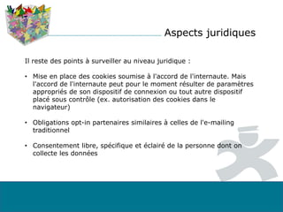 Aspects juridiques
Il reste des points à surveiller au niveau juridique :
• Mise en place des cookies soumise à l'accord de l'internaute. Mais
l'accord de l'internaute peut pour le moment résulter de paramètres
appropriés de son dispositif de connexion ou tout autre dispositif
placé sous contrôle (ex. autorisation des cookies dans le
navigateur)
• Obligations opt-in partenaires similaires à celles de l'e-mailing
traditionnel
• Consentement libre, spécifique et éclairé de la personne dont on
collecte les données
 
