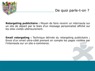 Retargeting publicitaire : Moyen de faire revenir un internaute sur
un site de départ par le biais d'un message personnalisé affiché sur
les sites visités ultérieurement.
Email retargeting : Technique dérivée du retargeting publicitaire ;
Envoi d'un email ultra-ciblé prenant en compte les pages visitées par
l'internaute sur un site e-commerce.
De quoi parle-t-on ?
 