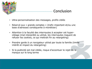 Conclusion
• Ultra-personnalisation des messages, profils ciblés
• Réservé aux « grands comptes » (trafic important et/ou une
base d'adresses conséquente à monétiser)
• Attention à la faculté des internautes à accepter cet hyper-
ciblage (mal interprété ou utilisé, les internautes risquent de
refuser les cookies, ce qui mettrait fin au retargeting)
• Prendre garde à un navigateur utilisé par toute la famille (limite
intérêt et impact du retargeting)
• Si la publicité est mal ciblée, risque d'accentuer le rejet de la
marque sur le long terme
 