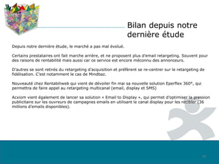 Bilan depuis notre
dernière étude
Depuis notre dernière étude, le marché a pas mal évolué.
Certains prestataires ont fait marche arrière, et ne proposent plus d’email retargeting. Souvent pour
des raisons de rentabilité mais aussi car ce service est encore méconnu des annonceurs.
D’autres se sont retirés du retargeting d’acquisition et préfèrent se re-centrer sur le retargeting de
fidélisation. C’est notamment le cas de Mindbaz.
Nouveauté chez Rentabiliweb qui vient de dévoiler fin mai sa nouvelle solution Eperflex 360°, qui
permettra de faire appel au retargeting multicanal (email, display et SMS)
Acxiom vient également de lancer sa solution « Email to Display », qui permet d’optimiser la pression
publicitaire sur les ouvreurs de campagnes emails en utilisant le canal display pour les recibler (36
millions d’emails disponibles).
23
 