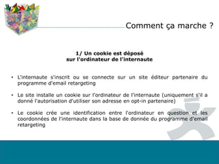 1/ Un cookie est déposé
sur l'ordinateur de l'internaute
• L'internaute s'inscrit ou se connecte sur un site éditeur partenaire du
programme d'email retargeting
• Le site installe un cookie sur l'ordinateur de l'internaute (uniquement s'il a
donné l'autorisation d'utiliser son adresse en opt-in partenaire)
• Le cookie crée une identification entre l'ordinateur en question et les
coordonnées de l'internaute dans la base de donnée du programme d'email
retargeting
Comment ça marche ?
 