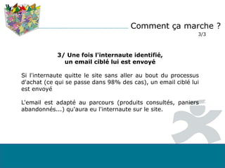 Comment ça marche ?
3/3
3/ Une fois l'internaute identifié,
un email ciblé lui est envoyé
Si l'internaute quitte le site sans aller au bout du processus
d'achat (ce qui se passe dans 98% des cas), un email ciblé lui
est envoyé
L'email est adapté au parcours (produits consultés, paniers
abandonnés...) qu'aura eu l'internaute sur le site.
 