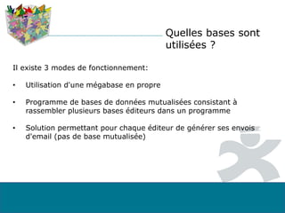 Quelles bases sont
utilisées ?
Il existe 3 modes de fonctionnement:
• Utilisation d'une mégabase en propre
• Programme de bases de données mutualisées consistant à
rassembler plusieurs bases éditeurs dans un programme
• Solution permettant pour chaque éditeur de générer ses envois
d'email (pas de base mutualisée)
 