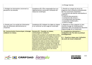 - le filtrage internet.
3. Protéger les informations concernant sa
personne et ses données
Compétence D2.3 Être responsable face aux
réglementations concernant l'utilisation de
ressources numériques
3. Prendre en compte les lois et les
exigences d'une utilisation professionnelle
des Tice concernant notamment :
- la protection des libertés individuelles et
publiques ;
- la sécurité des personnes ;
- la protection des mineurs ;
- la confidentialité des données ;
- la propriété intellectuelle ;
- le droit à l'image.
4. Prendre part à la société de l'information
dans ses dimensions administratives et
citoyennes
Compétence D2.4 Adopter les règles en vigueur
et se conformer au bon usage du numérique
4. Respecter et faire respecter la (les)
charte(s) d'usage de l'établissement,
notamment dans une perspective éducative
d'apprentissage de la citoyenneté.
D5. Communication Communiquer, échanger,
collaborer en réseau.
Domaine D5 : Travailler en réseau,
communiquer et collaborer
Lorsqu'on mène un projet ou une activité dans un cadre
personnel ou professionnel, les échanges entre les acteurs
se déroulent souvent sous forme numérique. Utiliser à
bon escient les outils de communication et de travail
collaboratif permet d'améliorer l'efficacité du travail
mené à plusieurs. Dans ce contexte, l'usager utilise avec
discernement et efficacité les outils de communication
numériques individuels ou de groupe pour échanger de
l'information et travailler à plusieurs. Dans le cadre d'une
collaboration à distance, il contribue à la production
synchrone ou asynchrone de documents communs en
gardant la trace des modifications et des versions
successives de ces documents.
B - Compétences nécessaires à
l'intégration des Tice dans sa pratique
d'enseignement
B.1 - Travail en réseau avec l'utilisation
des outils de travail collaboratif
5/9
 