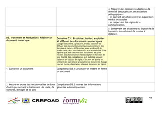 4. Préparer des ressources adaptées à la
diversité des publics et des situations
pédagogiques :
- en opérant des choix entre les supports et
médias utilisables
- en respectant les règles de la
communication.
5. Concevoir des situations ou dispositifs de
formation introduisant de la mise à
distance.
D3. Traitement et Production : Réaliser un
document numérique.
Domaine D3 : Produire, traiter, exploiter
et diffuser des documents numériques
L'usager est amené à produire, traiter, exploiter et
diffuser des documents numériques qui combinent des
données de natures différentes, avec un objectif de
productivité, de « réutilisabilité » et d'accessibilité. Cela
signifie qu'il doit concevoir ses documents en ayant
recours à l'automatisation et les adapter en fonction de
leur finalité. Les compétences qu'il mobilise peuvent
s'exercer en local ou en ligne. Il les met en œuvre en
utilisant des logiciels de production de documents d'usage
courant (texte, diaporama, classeur, document en ligne).
1. Concevoir un document Compétence D3.1 Structurer et mettre en forme
un document
2. Mettre en œuvre les fonctionnalités de base
d'outils permettant le traitement de texte, de
nombres, d'images et de sons
Compétence D3.2 Insérer des informations
générées automatiquement
7/9
 