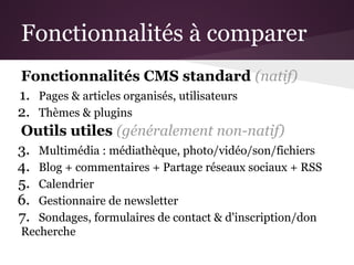 Fonctionnalités à comparer
Fonctionnalités CMS standard (natif)
1. Pages & articles organisés, utilisateurs
2. Thèmes & plugins
Outils utiles (généralement non-natif)
3. Multimédia : médiathèque, photo/vidéo/son/fichiers
4. Blog + commentaires + Partage réseaux sociaux + RSS
5. Calendrier
6. Gestionnaire de newsletter
7. Sondages, formulaires de contact & d'inscription/don
Recherche
 