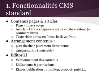 1. Fonctionnalités CMS
standard
● Contenus pages & articles
   ○ Page = titre + corps
   ○ Article = titre + chapeau + corps + date + auteur (+
     commentaires)
   ○ Texte riche ; mise en forme back vs. front
● Arrangement contenus :
  ○ plan du site / placement dans menus
  ○ catégorisation (mots-clés)
● Editorial
  ○ Versionnement des contenus
  ○ Utilisateurs & permissions
  ○ Etapes publication : brouillon, proposé, publié...
 