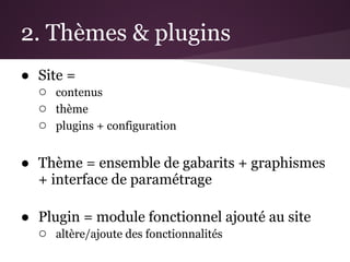 2. Thèmes & plugins
● Site =
  ○ contenus
  ○ thème
  ○ plugins + configuration

● Thème = ensemble de gabarits + graphismes
  + interface de paramétrage

● Plugin = module fonctionnel ajouté au site
  ○ altère/ajoute des fonctionnalités
 