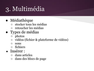 3. Multimédia
● Médiathèque
    ○ stocker tous les médias
    ○ retoucher les médias
● Types de médias
    ○   photos
    ○   vidéos (fichier & plateforme de vidéos)
    ○   sons
    ○   fichiers
●   Insérer :
    ○ dans articles
    ○ dans des blocs de page
 