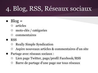 4. Blog, RSS, Réseaux sociaux
● Blog =
  ○ articles
  ○ mots-clés / catégories
  ○ commentaires
● RSS
  ○ Really Simple Syndication
  ○ Aspire nouveaux articles & commentaires d'un site
● Partage avec réseaux sociaux :
  ○ Lien page Twitter, page/profil Facebook/RSS
  ○ Barre de partage d'une page sur tous réseaux
 