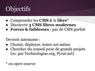 Objectifs
● Comprendre les CMS & le libre*
● Découvrir 3 CMS libres modernes
● Forces & faiblesses : pas de CMS parfait

Devenir autonome :
● Choisir, déployer, tester soi-même
● Chercher du conseil pour de grands projets
  (ex. par Technologiae.org, Pyrat.net)

* ou open-source
 