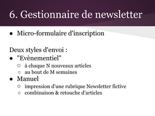 6. Gestionnaire de newsletter
● Micro-formulaire d'inscription

Deux styles d'envoi :
● "Evènementiel"
  ○ à chaque N nouveaux articles
   ○ au bout de M semaines
● Manuel
  ○ impression d'une rubrique Newsletter fictive
   ○ combinaison & retouche d'articles
 