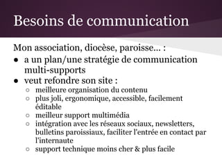 Besoins de communication
Mon association, diocèse, paroisse... :
● a un plan/une stratégie de communication
  multi-supports
● veut refondre son site :
  ○ meilleure organisation du contenu
  ○ plus joli, ergonomique, accessible, facilement
    éditable
  ○ meilleur support multimédia
  ○ intégration avec les réseaux sociaux, newsletters,
    bulletins paroissiaux, faciliter l'entrée en contact par
    l'internaute
  ○ support technique moins cher & plus facile
 