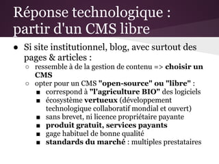 Réponse technologique :
partir d'un CMS libre
● Si site institutionnel, blog, avec surtout des
  pages & articles :
   ○ ressemble à de la gestion de contenu => choisir un
     CMS
   ○ opter pour un CMS "open-source" ou "libre" :
     ■ correspond à "l'agriculture BIO" des logiciels
     ■ écosystème vertueux (développement
        technologique collaboratif mondial et ouvert)
     ■ sans brevet, ni licence propriétaire payante
     ■ produit gratuit, services payants
     ■ gage habituel de bonne qualité
     ■ standards du marché : multiples prestataires
 