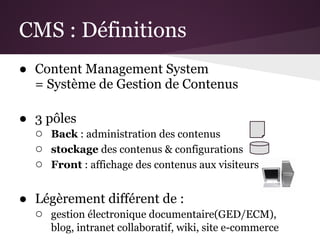 CMS : Définitions
● Content Management System
  = Système de Gestion de Contenus

● 3 pôles
  ○ Back : administration des contenus
  ○ stockage des contenus & configurations
  ○ Front : affichage des contenus aux visiteurs

● Légèrement différent de :
  ○ gestion électronique documentaire(GED/ECM),
      blog, intranet collaboratif, wiki, site e-commerce
 