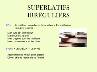SUPERLATIFS
IRRÉGULIERS
BON : + le meilleur, la meilleure, les meilleurs, les meilleures
- le/la pire, les pires
Mon livre est le meilleur
Ma revue est la pire
Mes crayons sont les meilleurs
Mes chaussures sont les pires
BIEN : + LE MIEUX / - LE PIRE
Jean chante le mieux de la classe
Olivier chante le pire de sa famille
 