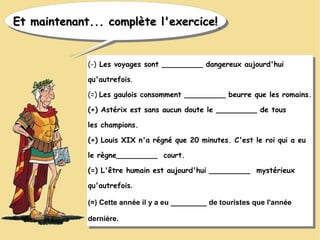 Et maintenant... complète l'exercice!Et maintenant... complète l'exercice!Et maintenant... complète l'exercice!Et maintenant... complète l'exercice!
(-) Les voyages sont _________ dangereux aujourd'hui
qu'autrefois.
(=) Les gaulois consomment _________ beurre que les romains.
(+) Astérix est sans aucun doute le _________ de tous
les champions.
(+) Louis XIX n'a régné que 20 minutes. C'est le roi qui a eu
le règne_________ court.
(=) L'être humain est aujourd'hui _________ mystérieux
qu'autrefois.
(=) Cette année il y a eu _________ de touristes que l'année
dernière.
(-) Les voyages sont _________ dangereux aujourd'hui
qu'autrefois.
(=) Les gaulois consomment _________ beurre que les romains.
(+) Astérix est sans aucun doute le _________ de tous
les champions.
(+) Louis XIX n'a régné que 20 minutes. C'est le roi qui a eu
le règne_________ court.
(=) L'être humain est aujourd'hui _________ mystérieux
qu'autrefois.
(=) Cette année il y a eu _________ de touristes que l'année
dernière.
 