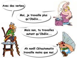Avec des verbesAvec des verbesAvec des verbesAvec des verbes
Mais non, tu travaillesMais non, tu travailles
autant qu'Obélix...autant qu'Obélix...
Mais non, tu travaillesMais non, tu travailles
autant qu'Obélix...autant qu'Obélix...
Moi, je travaille plusMoi, je travaille plus
qu'Obélix...qu'Obélix...
Moi, je travaille plusMoi, je travaille plus
qu'Obélix...qu'Obélix...
Ah non!!! CétautomatixAh non!!! Cétautomatix
travaille moins que moi.travaille moins que moi.
Ah non!!! CétautomatixAh non!!! Cétautomatix
travaille moins que moi.travaille moins que moi.
 