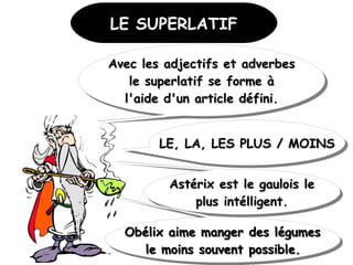 LE SUPERLATIFLE SUPERLATIF
Avec les adjectifs et adverbesAvec les adjectifs et adverbes
le superlatif se forme àle superlatif se forme à
l'aide d'un article défini.l'aide d'un article défini.
Avec les adjectifs et adverbesAvec les adjectifs et adverbes
le superlatif se forme àle superlatif se forme à
l'aide d'un article défini.l'aide d'un article défini.
LE, LA, LES PLUS / MOINSLE, LA, LES PLUS / MOINSLE, LA, LES PLUS / MOINSLE, LA, LES PLUS / MOINS
Astérix est le gaulois leAstérix est le gaulois le
plus intélligent.plus intélligent.
Astérix est le gaulois leAstérix est le gaulois le
plus intélligent.plus intélligent.
 