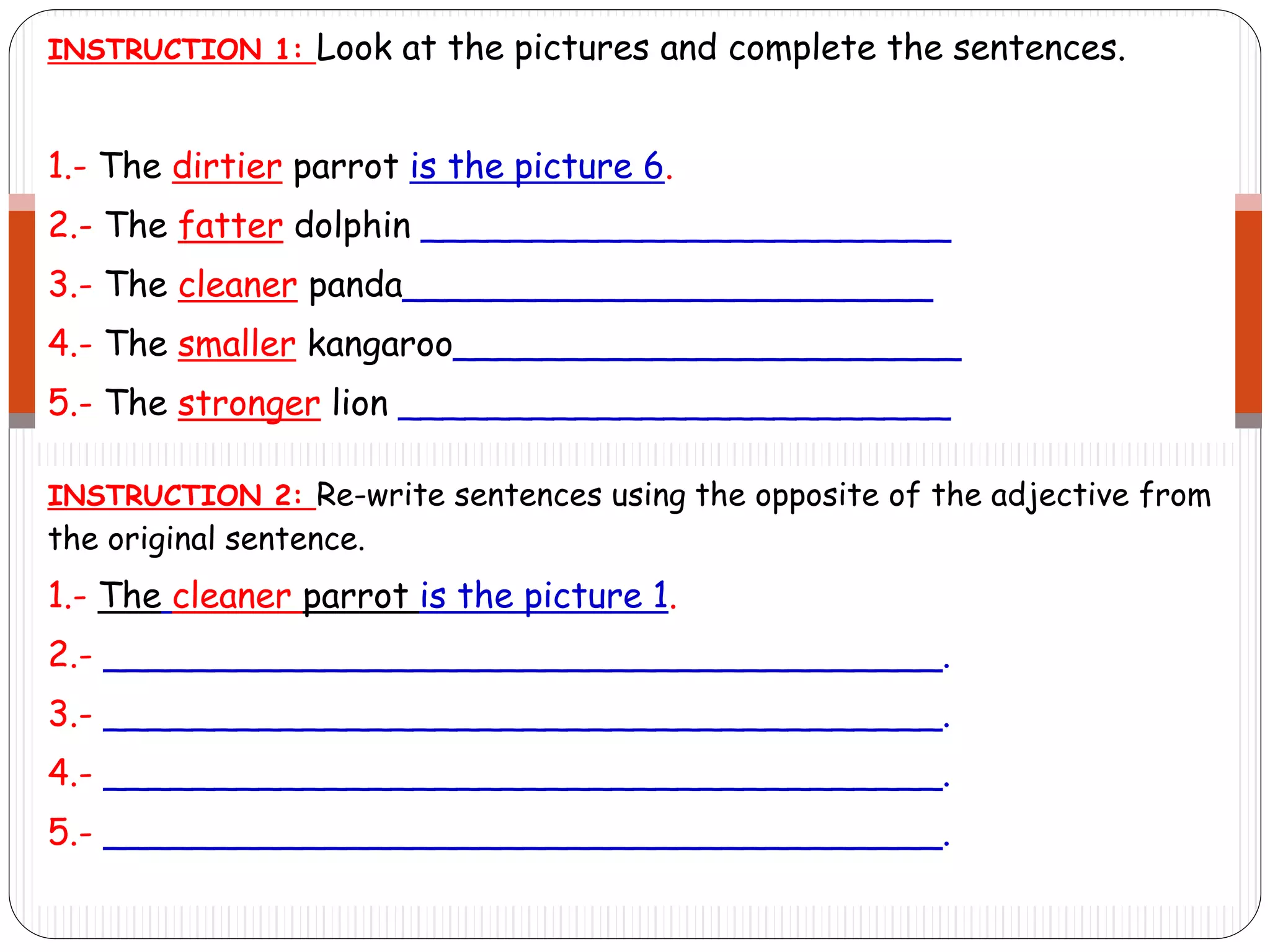 INSTRUCTION 1: Look at the pictures and complete the sentences.
1.- The dirtier parrot is the picture 6.
2.- The fatter dolphin ________________________
3.- The cleaner panda________________________
4.- The smaller kangaroo_______________________
5.- The stronger lion _________________________
INSTRUCTION 2: Re-write sentences using the opposite of the adjective from
the original sentence.
1.- The cleaner parrot is the picture 1.
2.- ______________________________________.
3.- ______________________________________.
4.- ______________________________________.
5.- ______________________________________.
