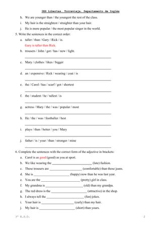 IES Libertas. Torrevieja. Departamento de Inglés
h. We are younger than / the youngest the rest of the class.
i. My hair is the straightest / straighter than your hair.
j. He is more popular / the most popular singer in the world.
5. Write the sentences in the correct order:
a. taller / than / Gary / Rick / is.
Gary is taller than Rick.
b. trousers / John / got / has / new / light.
c. Mary / clothes / likes / bigger
d. an / expensive / Rick / wearing / coat / is
e. the / Carol / has / scarf / got / shortest
f. the / student / he / tallest / is
g. actress / Mary / the / was / popular / most
h. He / the / was / footballer / best
i. plays / than / better / you / Mary
j. father / is / your / than / stronger / mine
6. Complete the sentences with the correct form of the adjective in brackets:
a. Carol is as good (good) as you at sport.
b. We like wearing the (late) fashion.
c. These trousers are ____________________ (comfortable) than those jeans.
d. She is ______________________ (happy) now than he was last year.
e. You are the ________________________ (pretty) girl in class.
f. My grandma is _______________________ (old) than my grandpa.
g. The red dress is the ______________________ (attractive) in the shop.
h. I always tell the _______________________ (fun) jokes.
i. Your hair is ____________________ (curly) than my hair.
j. My hair is ______________________ (short) than yours.
3º E.S.O. 2
 