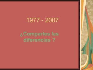 1977 - 2007 ¿Compartes las diferencias ? 