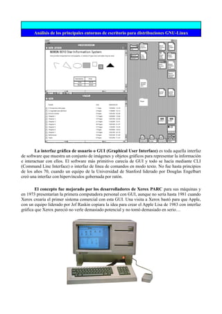 Análisis de los principales entornos de escritorio para distribuciones GNU-Linux
La interfaz gráfica de usuario o GUI (Graphical User Interface) es toda aquella interfaz
de software que muestra un conjunto de imágenes y objetos gráficos para representar la información
e interactuar con ellos. El software más primitivo carecía de GUI y todo se hacía mediante CLI
(Command Line Interface) o interfaz de línea de comandos en modo texto. No fue hasta principios
de los años 70, cuando un equipo de la Universidad de Stanford liderado por Douglas Engelbart
creó una interfaz con hipervínculos gobernada por ratón.
El concepto fue mejorado por los desarrolladores de Xerox PARC para sus máquinas y
en 1973 presentarían la primera computadora personal con GUI, aunque no sería hasta 1981 cuando
Xerox crearía el primer sistema comercial con esta GUI. Una visita a Xerox bastó para que Apple,
con un equipo liderado por Jef Raskin copiara la idea para crear el Apple Lisa de 1983 con interfaz
gráfica que Xerox pareció no verle demasiado potencial y no tomó demasiado en serio…
 