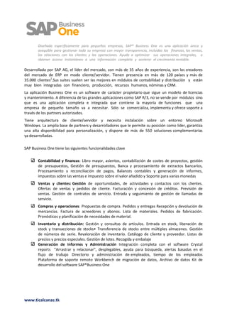 1

        Diseñada específicamente para pequeñas empresas, SAP® Business One es una aplicación única y
        asequible para gestionar toda su empresa con mayor transparencia, incluidas las finanzas, las ventas,
        las relaciones con los clientes y las operaciones. Ayuda a optimizar sus operaciones integrales, a
        obtener acceso instantáneo a una información completa y acelerar el crecimiento rentable.

Desarrollada por SAP AG, el líder del mercado, con más de 35 años de experiencia, son los creadores
del mercado de ERP en modo cliente/servidor. Tienen presencia en más de 120 países y más de
35.000 clientes2.Sus suites suelen ser las mejores en módulos de contabilidad y distribución y están
muy bien integradas con financiero, producción, recursos humanos, nóminas y CRM.
La aplicación Business One es un software de carácter propietario que sigue un modelo de licencias
y mantenimiento. A diferencia de las grandes aplicaciones como SAP R/3, no se vende por módulos sino
que es una aplicación completa e integrada que contiene la mayoría de funciones que una
empresa de pequeño tamaño va a necesitar. Sólo se comercializa, implementa y ofrece soporte a
través de los partners autorizados.
Tiene arquitectura de cliente/servidor y necesita instalación sobre un entorno Microsoft
Windows. La amplia base de partners y desarrolladores que le permite su posición como líder, garantiza
una alta disponibilidad para personalización, y dispone de más de 550 soluciones complementarias
ya desarrolladas.

SAP Business One tiene las siguientes funcionalidades clave

        Contabilidad y finanzas: Libro mayor, asientos, contabilizción de costes de proyectos, gestión
        de presupuestos, Gestión de presupuestos, Banca y procesamiento de extractos bancarios,
        Procesamiento y reconciliación de pagos, Balances contables y generación de informes,
        impuestos sobre las ventas e impuesto sobre el valor añadido y Soporte para varias monedas
        Ventas y clientes: Gestión de oportunidades, de actividades y contactos con los clientes.
        Ofertas de ventas y pedidos de cliente. Facturación y concesión de créditos. Previsión de
        ventas. Gestión de contratos de servicio. Entrada y seguimiento de gestión de llamadas de
        servicio.
        Compras y operaciones: Propuestas de compra. Pedidos y entregas Recepción y devolución de
        mercancías. Factura de acreedores y abonos. Lista de materiales. Pedidos de fabricación.
        Pronósticos y planificación de necesidades de material.
        Inventario y distribución: Gestión y consultas de artículos. Entrada en stock, liberación de
        stock y transacciones de stocks• Transferencia de stocks entre múltiples almacenes. Gestión
        de números de serie. Revaloración de inventario. Catálogo de cliente y proveedor. Listas de
        precios y precios especiales. Gestión de lotes. Recogida y embalaje
        Generación de informes y Administración Integración completa con el software Crystal
        reports "Arrastrar y relacionar", desplegables, ayuda para búsqueda, alertas basadas en el
        flujo de trabajo Directorio y administración de empleados, tiempo de los empleados
        Plataforma de soporte remoto Workbench de migración de datos, Archivo de datos Kit de
        desarrollo del software SAP®Business One




www.ticalcanze.tk
 