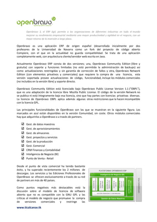 Openbravo 3, el ERP ágil, permite a las organizaciones de diferentes industrias en todo el mundo
        mejorar su rendimiento empresarial mediante una mayor productividad y agilidad en el negocio, con un
        mejor retorno de la inversión a largo plazo.

Openbravo es una aplicación ERP de origen español (desarrollada inicialmente por dos
profesores de la Universidad de Navarra como un fork del proyecto de código abierto
Compiere, con el que en la actualidad no guarda compatibilidad. Se trata de una aplicación
completamente web, con arquitectura cliente/servidor web escrita en Java.

Actualmente Openbravo ERP consta de dos versiones; una, Openbravo Community Edition (libre y
gratuita) con soporte y funciones limitadas (no está permitida la administración de backups) asi
como actualizaciones restringidas y sin garantía de corrección de fallos y otra, Openbravo Network
Edition (con elementos privativos y comerciales) que requiere la compra de una licencia, esta
versión soportada provee actualizaciones de código, funcionalidad, incluye los módulos comerciales
(no incluidos en la versión libre) y soporte directo.

Openbravo Community Edition está licenciado bajo Openbravo Public License Version 1.1 ("OBPL"),
que es una adaptación de la licencia libre Mozilla Public License. El código de la versión Network no
se publica ni está íntegramente bajo esa licencia, sino que hay partes con licencias privativas diversas.
La licencia de Openbravo OBPL aplica además algunas otras restricciones que la hacen incompatible
con la licencia GPL.

Las principales funcionalidades de OpenBravo son las que se muestran en la siguiente figura. Los
marcados en azul están disponibles en la versión Comunidad, sin coste. Otros módulos comerciales
hay que adquirirlos a OpenBravo o a través de partners.

        Gest. de datos maestros
        Gest. de aprovisionamientos
        Gest. de almacenes
        Gest. proyectos y servicios
        Gest. de la producción
        Gest. Comercial
        CRM Finanzas y Contabilidad
        Inteligencia de Negocio (BI)
        Punto de Venta - Retail

Desde el punto de vista comercial ha tenido bastante
éxito, y ha superado recientemente los 2 millones de
descargas. Los servicios y las Ediciones Profesionales de
OpenBravo se ofrecen exclusivamente a través de su red
de partners en más de 40 países.

Como puntos negativos más destacables está la
discusión sobre el modelo de licencia de software
abierto que no es compatible con la GNU GPL y las
críticas al modelo de negocio que promueve la compra
de      versiones   comerciales    y   restringe las

www.ticalcanze.tk
 