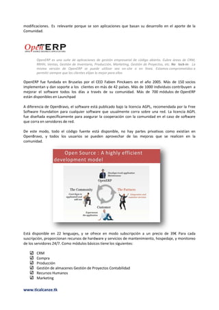 modificaciones. Es relevante porque se son aplicaciones que basan su desarrollo en el aporte de la
Comunidad.




       OpenERP es una suite de aplicaciones de gestión empresarial de código abierto. Cubre áreas de CRM,
       RRHH, Ventas, Gestión de Inventario, Producción, Marketing, Gestión de Proyectos, etc. No lock-in: La
       misma versión de OpenERP se puede utilizar sea on-site o en línea. Estamos comprometidos a
       permitir siempre que los clientes elijan lo mejor para ellos

OpenERP fue fundada en Bruselas por el CEO Fabien Pinckaers en el año 2005. Más de 150 socios
implementan y dan soporte a los clientes en más de 42 países. Más de 1000 individuos contribuyen a
mejorar el software todos los días a través de su comunidad. Más de 700 módulos de OpenERP
están disponibles en Launchpad

A diferencia de OpenBravo, el software está publicado bajo la licencia AGPL, recomendada por la Free
Software Foundation para cualquier software que usualmente corra sobre una red. La licencia AGPL
fue diseñada específicamente para asegurar la cooperación con la comunidad en el caso de software
que corra en servidores de red.

De este modo, todo el código fuente está disponible, no hay partes privativas como existían en
OpenBravo, y todos los usuarios se pueden aprovechar de las mejoras que se realicen en la
comunidad.




Está disponible en 22 lenguajes, y se ofrece en modo subscripción a un precio de 39€ Para cada
suscripción, proporcionan recursos de hardware y servicios de mantenimiento, hospedaje, y monitoreo
de los servidores 24/7. Como módulos básicos tiene los siguientes:

       CRM
       Compra
       Producción
       Gestión de almacenes Gestión de Proyectos Contabilidad
       Recursos Humanos
       Marketing

www.ticalcanze.tk
 