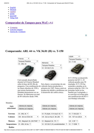 4/9/2014 ARL 44 vs. VK 36.01 (H) vs. T-150 - Comparador de Tanques para World Of Tanks 
English 
Deutsch 
español 
polski 
русский 
Tiếng Việt 
Comparador de Tanques para WoT v.9.2 
Comparar 
Lista de Tanques 
Acerca de / Contacto 
Comparando: ARL 44 vs. VK 36.01 (H) vs. T-150 
Francia 
Tanques Pesados 
VI - ARL 44 
Carro pesado desarrollado 
durante la II Guerra Mundial 
sobre la base del B1-Bis de 
preguerra. Una combinación de 
un chasis obsoleto de 1930 y 
una torreta fuertemente 
blindada demostraron ser un 
fracaso. Se fabricaron un total 
de 60 vehículos desde 1946. 
Alemania 
Tanques Pesados 
VI - VK 36.01 (H) 
Seis chasis y un prototipo de este 
vehículo fueron producidos a 
primeros de 1942. Nunca entró en 
producción debido a problemas con 
el desarrollo del cañón cónico. 
USSR 
Tanques Pesados 
VI - T-150 
El T-150 fue un desarrollo 
posterior del KV-1. El 
vehículo pesaba unas 50 
toneladas. El T-150 fue 
sometido a pruebas en la 
primera mitad de 1941, Un 
prototipo luchó en las 
batallas por Leningrado, y 
se convirtió en la base para 
una modificación del KV-1 
con blindaje reforzado. 
Modulos 
Auto 
seleccionar 
Valores sin mejoras 
Valores con mejoras 
Valores sin mejoras 
Valores con mejoras 
Valores sin mejoras 
Valores con mejoras 
Torretas VI - ARL 44 VI - Pz.Kpfw. VI H Ausf. H2 VI - T-150-220 
Cañones VIII - 90 mm DCA 45 VII - 8,8 cm Kw.K. 36 L/56 VII - 107 mm ZiS-6 
Motores VIII - Maybach HL 230 P45F VI - Maybach HL 174 VII - V-5F 
Suspensiones VI - ARL 44 bis VI - VK 36.01 (H) verstärkteketten VI - T-150M 
Radios 
http://tank-compare.com/es/compare/arl-44/vk-3601-h/t-150#T1=286I214I199I345I166&T2=176I137I124I216I139&T3=390I300I272I489I173 1/4 
 