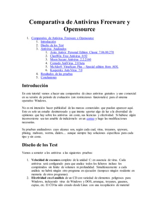 Comparativa de Antivirus Freeware y 
Opensource 
1. Comparativa de Antivirus Freeware y Opensource 
1. Introducción 
2. Diseño de los Test 
3. Antivirus Analizados 
1. Avira Antivir Personal Edition Classic 7.06.00.270 
2. ClamWin Free Antivirus 0.92 
3. Moon Secure Antivirus 2.2.2160 
4. Comodo AntiVirus 2.0 beta 
5. McAfee® VirusScan Plus – Special edition from AOL 
6. Kaspersky Anti-Virus 7.0 
4. Resultados de las pruebas 
5. Conclusiones 
Introducción 
En este tutorial vamos a hacer una comparativa de cinco antivirus gratuitos y uno comercial 
en su versión de periodo de evaluación (sin restricciones funcionales) para el sistema 
operativo Windows. 
No es mi intención hacer publicidad de las marcas comerciales que puedan aparecer aquí. 
Esto es solo un estudio desinteresado y que intenta aportar algo de luz a la diversidad de 
opiniones que hay sobre los antivirus sin coste, sus licencias y efectividad. Si hubiese algún 
inconveniente sea tan amable de indicármelo en un correo y hago las modificaciones 
necesarias. 
Se prueban analizadores cuyo alcance son, según cada cual, virus, troyanos, spyware, 
phising, malware, worms, dialers.... aunque siempre hay soluciones específicas para cada 
tipo y sin coste. 
Diseño de los Test 
Vamos a someter a los antivirus a las siguientes pruebas: 
1. Velocidad de escaneo completo de la unidad C: en ausencia de virus. Cada 
antivirus será configurado para que analice todos los ficheros incluso los 
comprimidos sin límite de volumen ni profundidad. Simultáneamente a cada 
análisis no habrá ningún otro programa en ejecución (tampoco ningún residente en 
memoria de otros programas). 
2. Efectividad en el análisis de un CD con variedad de elementos peligrosos para 
Windows, incluyendo virus de Windows y DOS, arranque, troyanos, gusanos, 
espías, etc. El CD ha sido creado desde Linux con una recopilación de material 
 