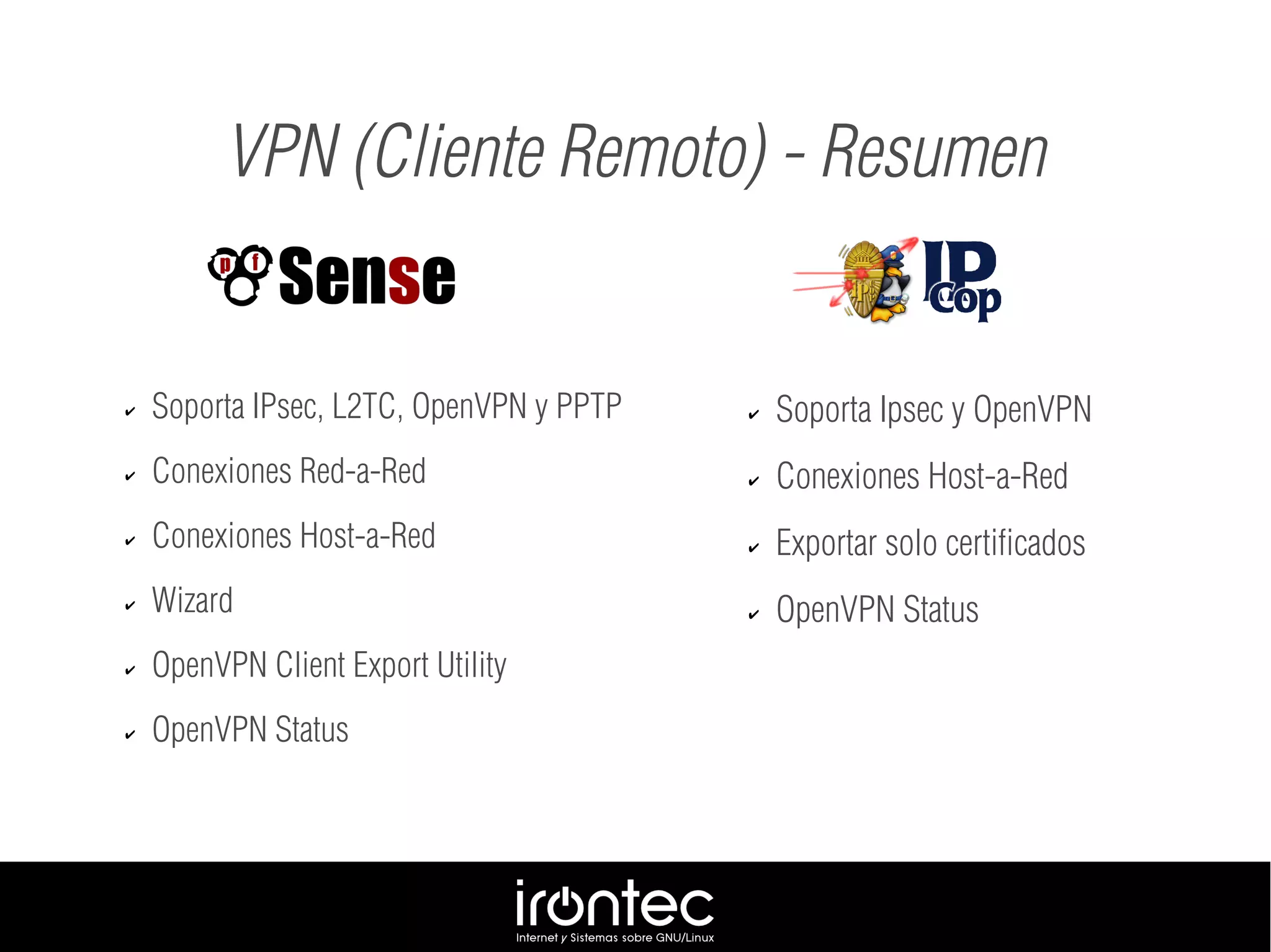 ✔ Soporta IPsec, L2TC, OpenVPN y PPTP
✔ Conexiones Red-a-Red
✔ Conexiones Host-a-Red
✔ Wizard
✔ OpenVPN Client Export Utility
✔ OpenVPN Status
VPN (Cliente Remoto) - Resumen
✔ Soporta Ipsec y OpenVPN
✔ Conexiones Host-a-Red
✔ Exportar solo certificados
✔ OpenVPN Status
 