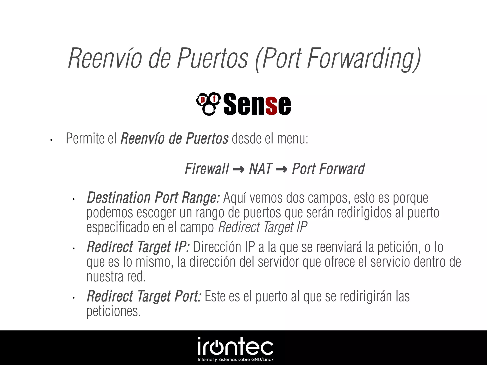 Reenvío de Puertos (Port Forwarding)
• Permite el Reenvío de Puertos desde el menu:
Firewall NAT Port Forward→ →
• Destination Port Range: Aquí vemos dos campos, esto es porque
podemos escoger un rango de puertos que serán redirigidos al puerto
especificado en el campo Redirect Target IP
• Redirect Target IP: Dirección IP a la que se reenviará la petición, o lo
que es lo mismo, la dirección del servidor que ofrece el servicio dentro de
nuestra red.
• Redirect Target Port: Este es el puerto al que se redirigirán las
peticiones.
 