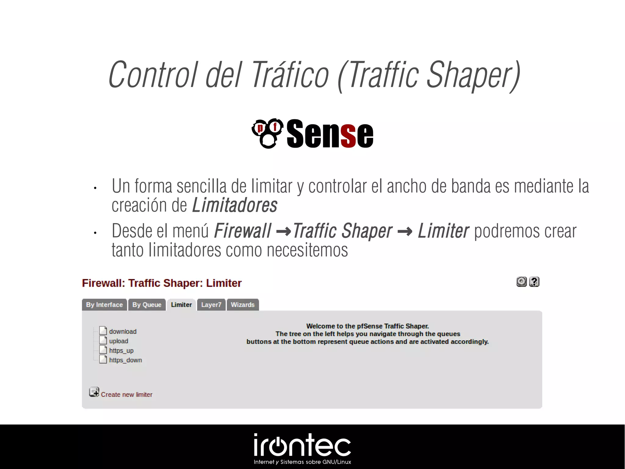 • Un forma sencilla de limitar y controlar el ancho de banda es mediante la
creación de Limitadores
• Desde el menú Firewall Traffic Shaper Limiter→ → podremos crear
tanto limitadores como necesitemos
Control del Tráfico (Traffic Shaper)
 