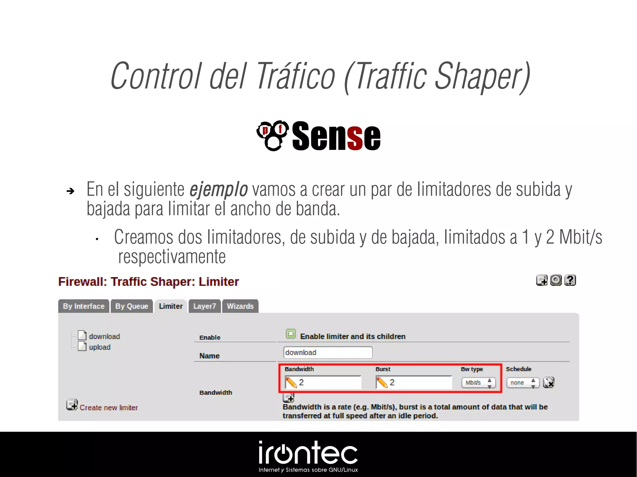 ➔ En el siguiente ejemplo vamos a crear un par de limitadores de subida y
bajada para limitar el ancho de banda.
• Creamos dos limitadores, de subida y de bajada, limitados a 1 y 2 Mbit/s
respectivamente
Control del Tráfico (Traffic Shaper)
 