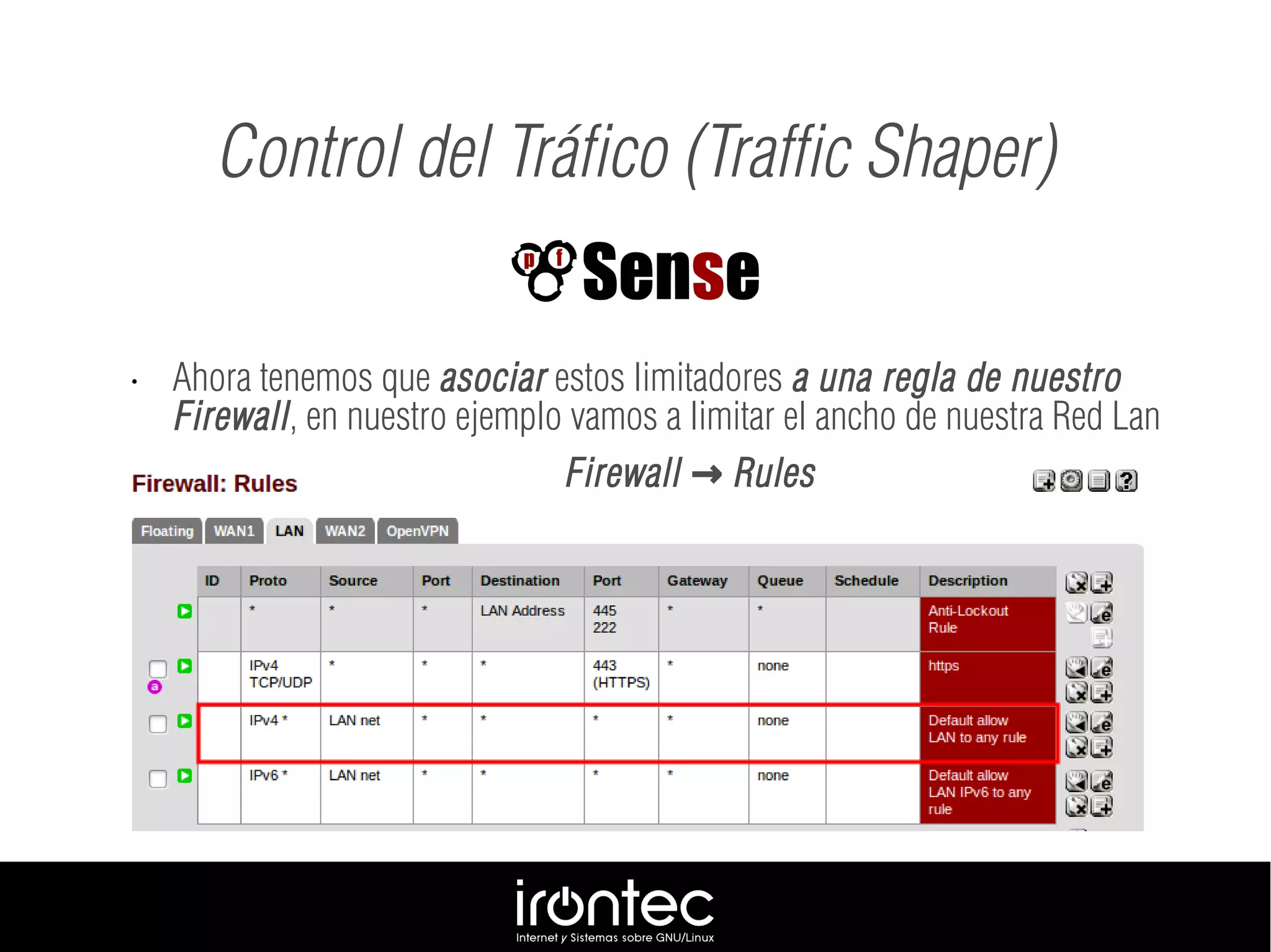 • Ahora tenemos que asociar estos limitadores a una regla de nuestro
Firewall, en nuestro ejemplo vamos a limitar el ancho de nuestra Red Lan
Firewall Rules→
Control del Tráfico (Traffic Shaper)
 