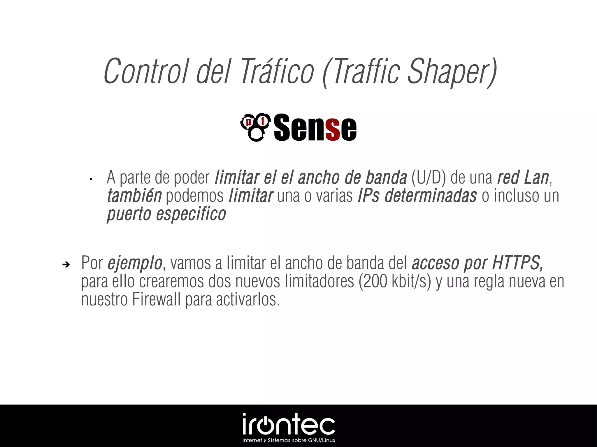 • A parte de poder limitar el el ancho de banda (U/D) de una red Lan,
también podemos limitar una o varias IPs determinadas o incluso un
puerto especifico
➔ Por ejemplo, vamos a limitar el ancho de banda del acceso por HTTPS,
para ello crearemos dos nuevos limitadores (200 kbit/s) y una regla nueva en
nuestro Firewall para activarlos.
Control del Tráfico (Traffic Shaper)
 