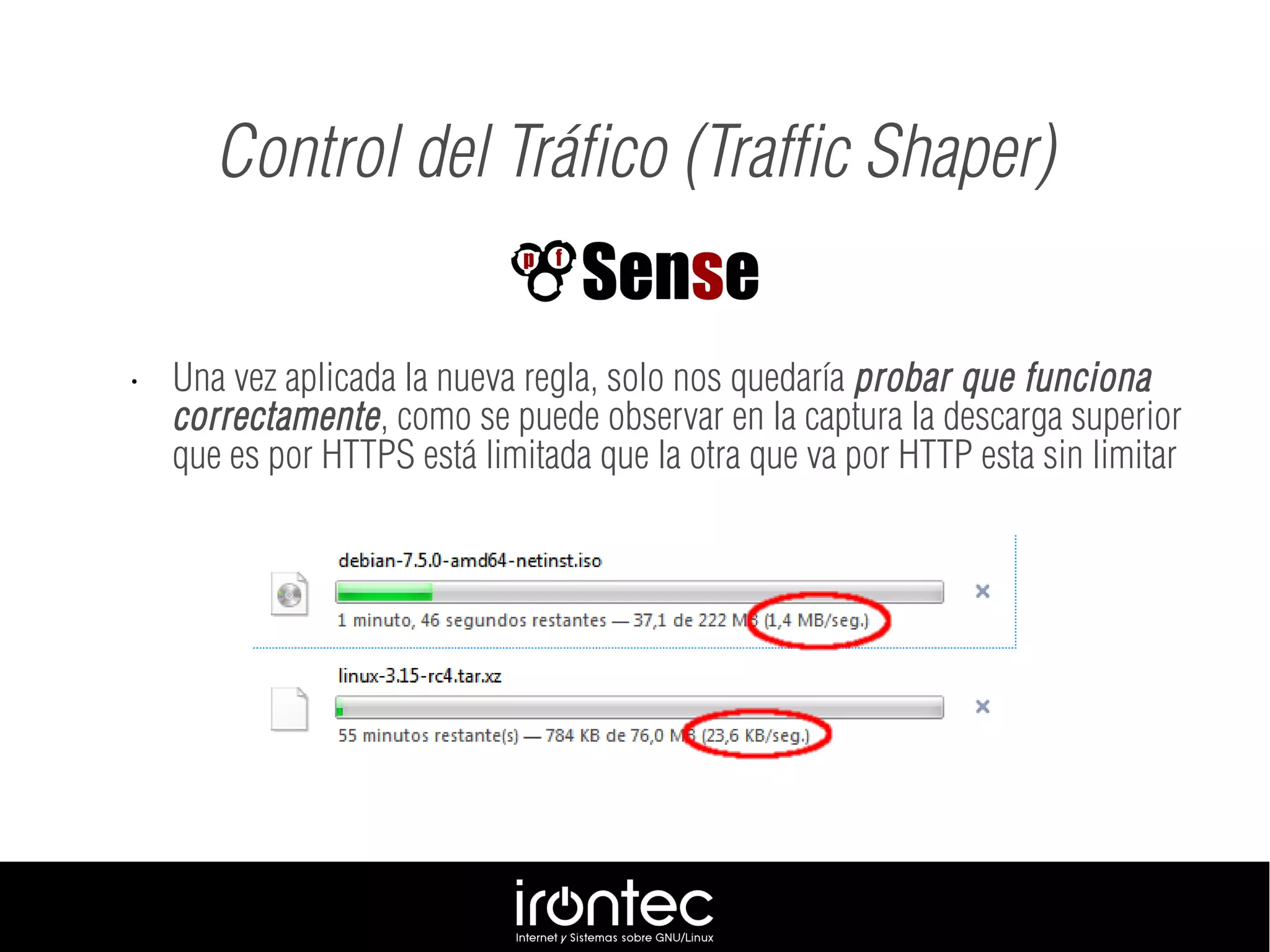 • Una vez aplicada la nueva regla, solo nos quedaría probar que funciona
correctamente, como se puede observar en la captura la descarga superior
que es por HTTPS está limitada que la otra que va por HTTP esta sin limitar
Control del Tráfico (Traffic Shaper)
 