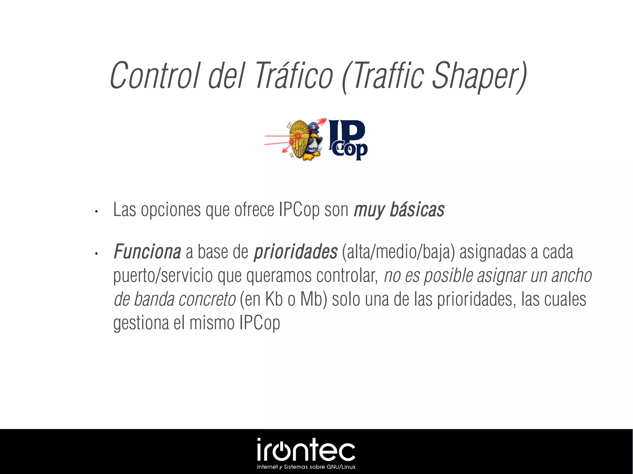 • Las opciones que ofrece IPCop son muy básicas
• Funciona a base de prioridades (alta/medio/baja) asignadas a cada
puerto/servicio que queramos controlar, no es posible asignar un ancho
de banda concreto (en Kb o Mb) solo una de las prioridades, las cuales
gestiona el mismo IPCop
Control del Tráfico (Traffic Shaper)
 