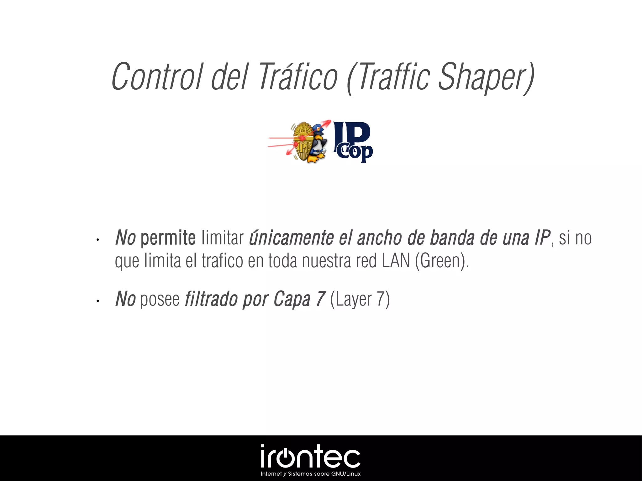 • No permite limitar únicamente el ancho de banda de una IP, si no
que limita el trafico en toda nuestra red LAN (Green).
• No posee filtrado por Capa 7 (Layer 7)
Control del Tráfico (Traffic Shaper)
 