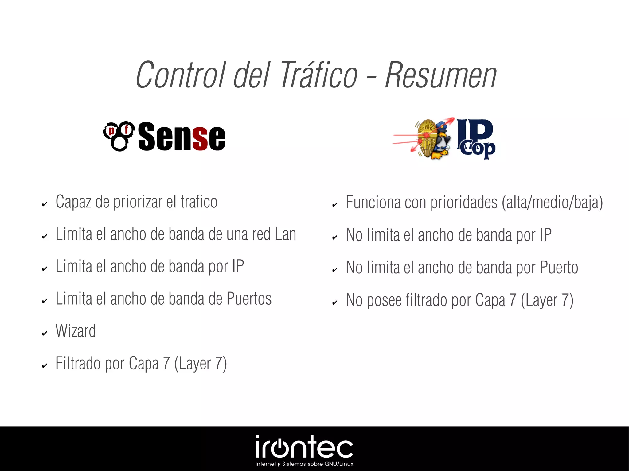 ✔ Capaz de priorizar el trafico
✔ Limita el ancho de banda de una red Lan
✔ Limita el ancho de banda por IP
✔ Limita el ancho de banda de Puertos
✔ Wizard
✔ Filtrado por Capa 7 (Layer 7)
Control del Tráfico - Resumen
✔ Funciona con prioridades (alta/medio/baja)
✔ No limita el ancho de banda por IP
✔ No limita el ancho de banda por Puerto
✔ No posee filtrado por Capa 7 (Layer 7)
 