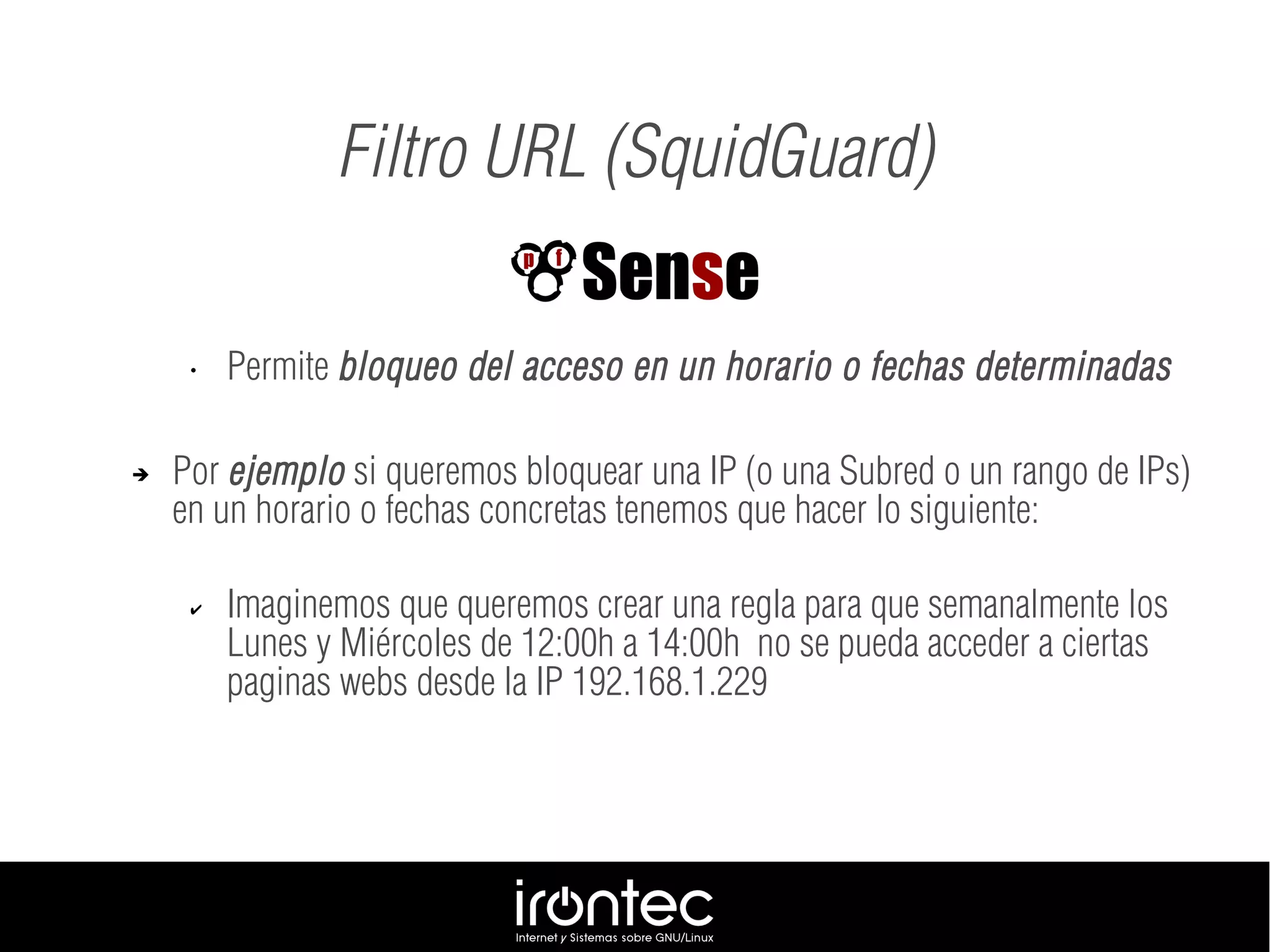Filtro URL (SquidGuard)
• Permite bloqueo del acceso en un horario o fechas determinadas
➔ Por ejemplo si queremos bloquear una IP (o una Subred o un rango de IPs)
en un horario o fechas concretas tenemos que hacer lo siguiente:
✔ Imaginemos que queremos crear una regla para que semanalmente los
Lunes y Miércoles de 12:00h a 14:00h no se pueda acceder a ciertas
paginas webs desde la IP 192.168.1.229
 