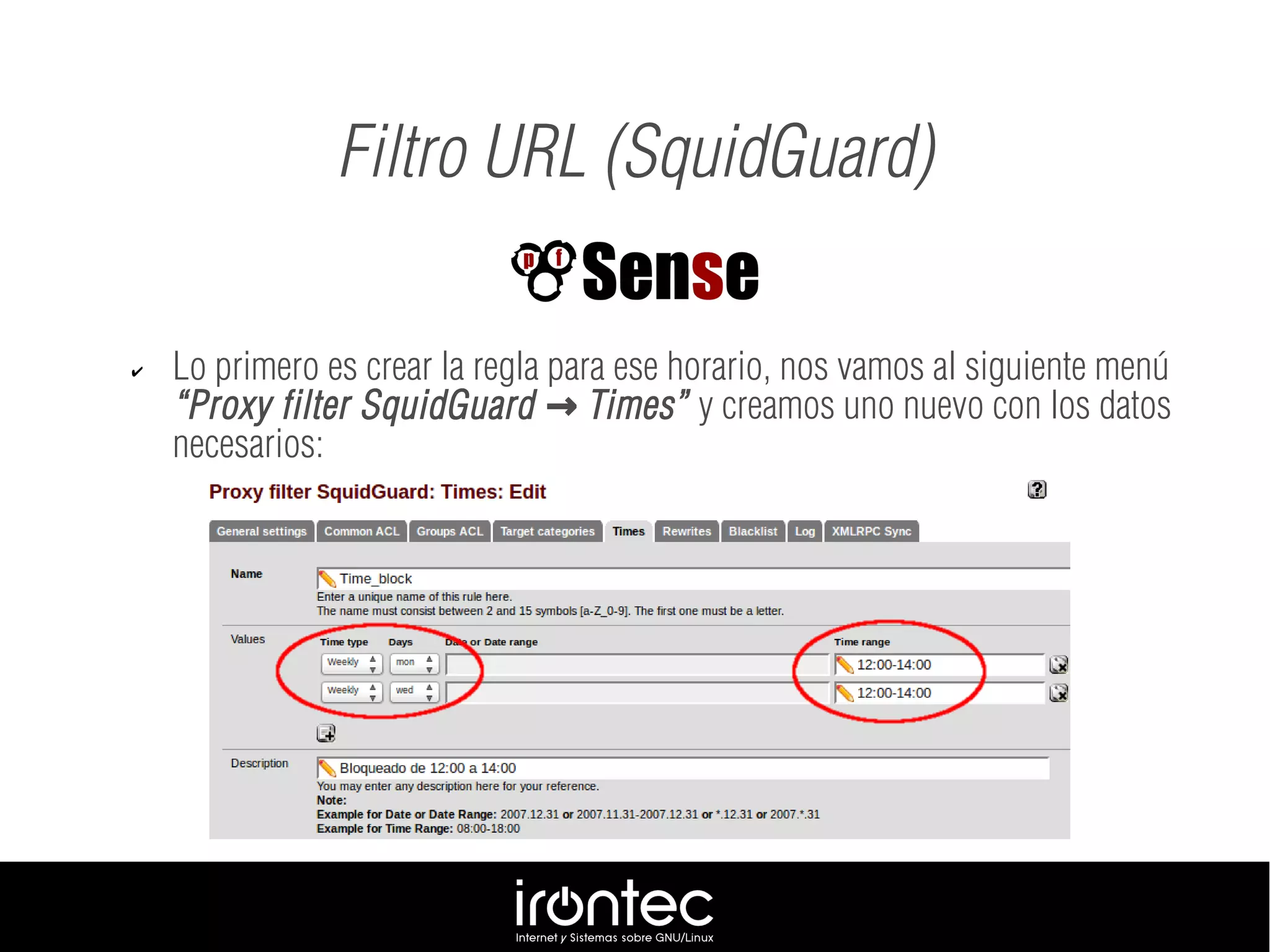 Filtro URL (SquidGuard)
✔ Lo primero es crear la regla para ese horario, nos vamos al siguiente menú
“Proxy filter SquidGuard Times”→ y creamos uno nuevo con los datos
necesarios:
 