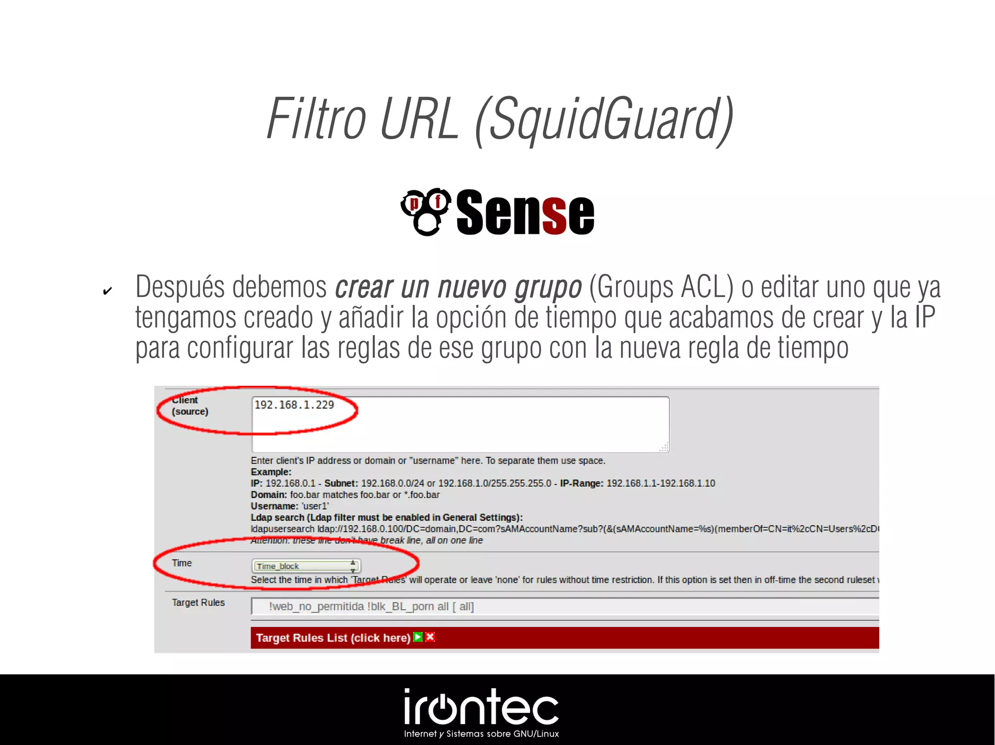 Filtro URL (SquidGuard)
✔ Después debemos crear un nuevo grupo (Groups ACL) o editar uno que ya
tengamos creado y añadir la opción de tiempo que acabamos de crear y la IP
para configurar las reglas de ese grupo con la nueva regla de tiempo
 