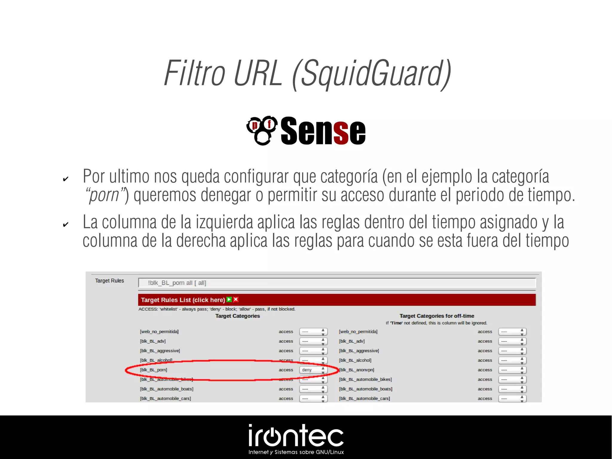 Filtro URL (SquidGuard)
✔ Por ultimo nos queda configurar que categoría (en el ejemplo la categoría
“porn”) queremos denegar o permitir su acceso durante el periodo de tiempo.
✔ La columna de la izquierda aplica las reglas dentro del tiempo asignado y la
columna de la derecha aplica las reglas para cuando se esta fuera del tiempo
 
