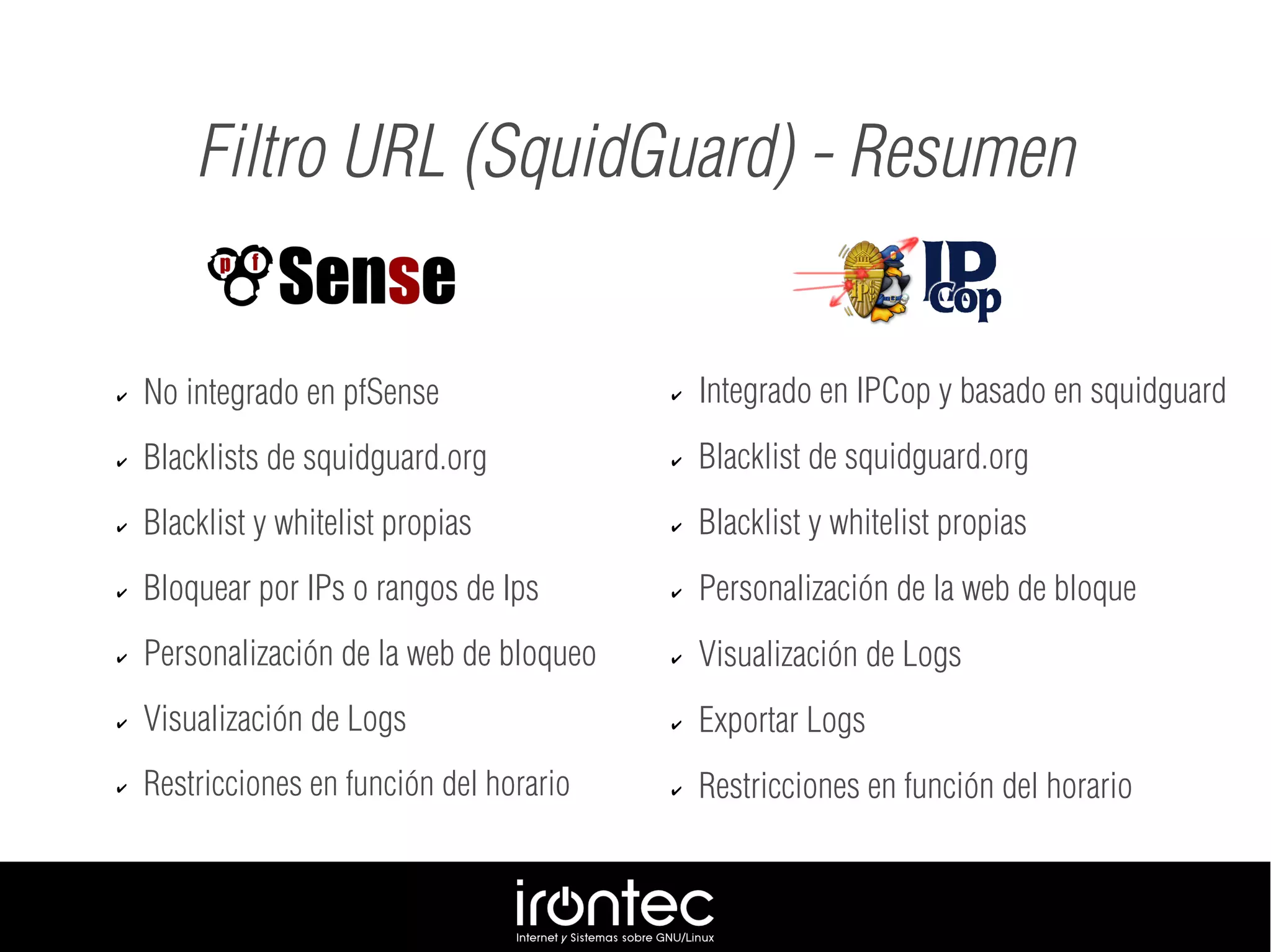 ✔ No integrado en pfSense
✔ Blacklists de squidguard.org
✔ Blacklist y whitelist propias
✔ Bloquear por IPs o rangos de Ips
✔ Personalización de la web de bloqueo
✔ Visualización de Logs
✔ Restricciones en función del horario
Filtro URL (SquidGuard) - Resumen
✔ Integrado en IPCop y basado en squidguard
✔ Blacklist de squidguard.org
✔ Blacklist y whitelist propias
✔ Personalización de la web de bloque
✔ Visualización de Logs
✔ Exportar Logs
✔ Restricciones en función del horario
 